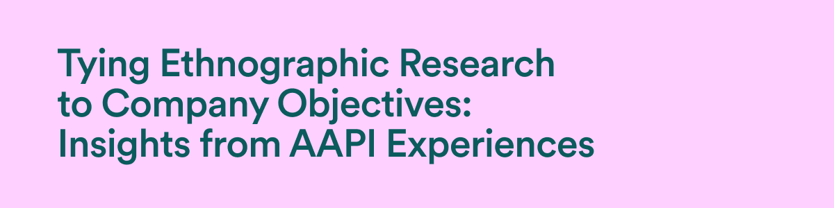 Tying ethnographic research to company objectives: Insights from AAPI experiences